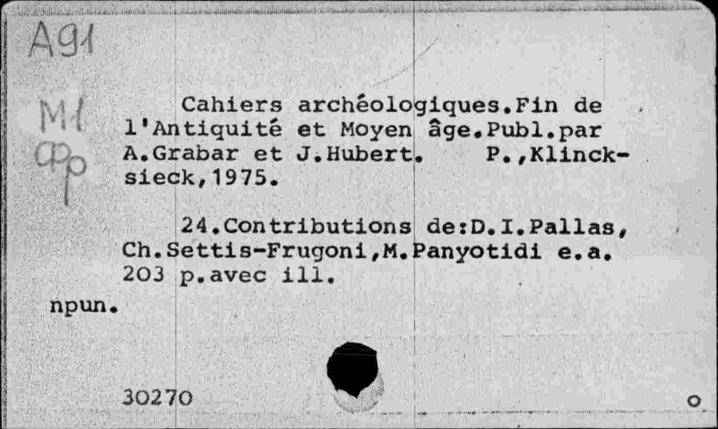 ﻿Cahiers archéologiques.Fin de 1*Antiquité et Moyen âge.Publ.par A.Grabar et J.Hubert. P.fKlinck sieck,1975.
24.Contributions de:D.I.Pallas Ch.Settis-Frugoni,M.Panyotidi e.a. 203 p.avec ill.
npun.
30270